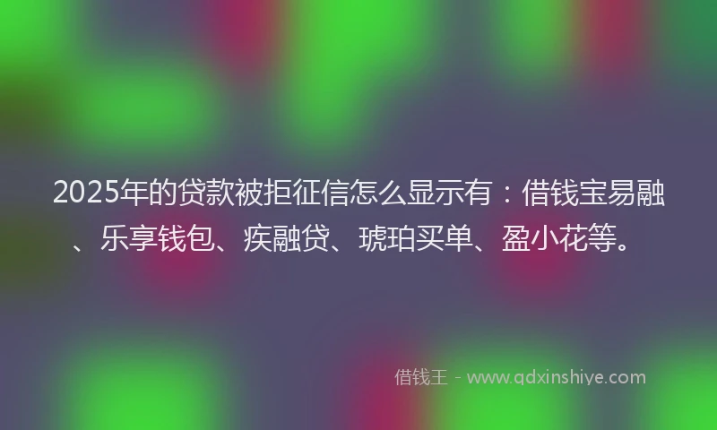 2025年的贷款被拒征信怎么显示有：借钱宝易融、乐享钱包、疾融贷、琥珀买单、盈小花等。