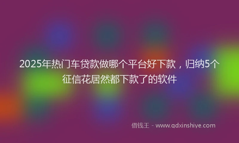 2025年热门车贷款做哪个平台好下款，归纳5个征信花居然都下款了的软件