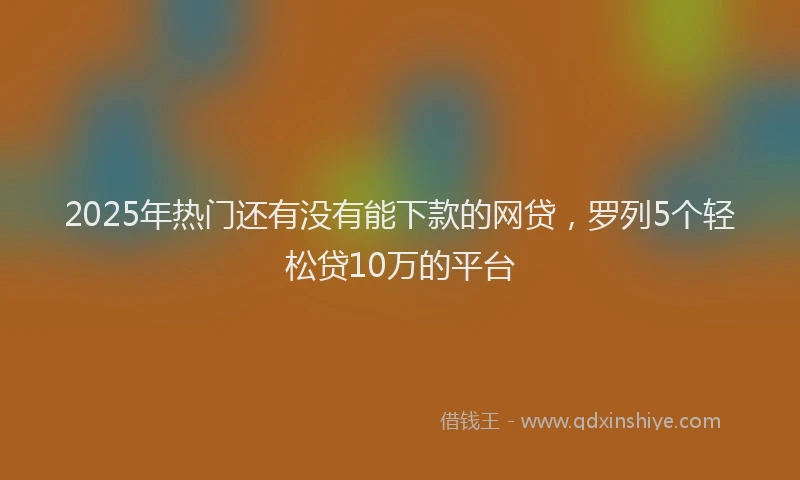 2025年热门还有没有能下款的网贷，罗列5个轻松贷10万的平台