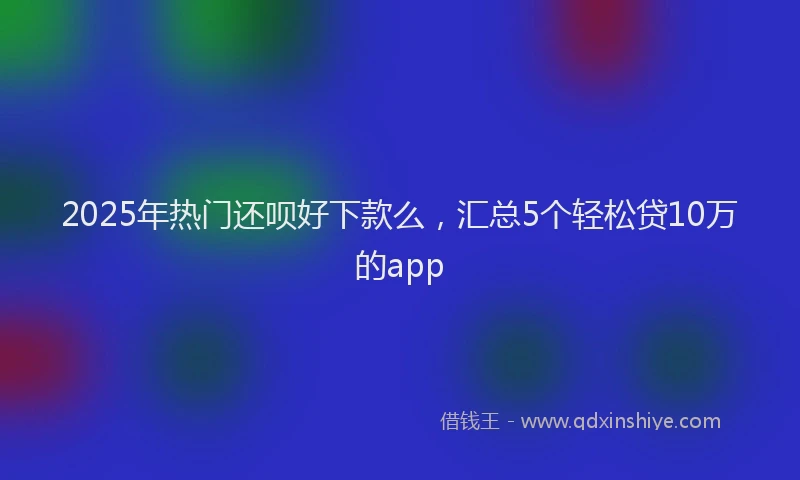 2025年热门还呗好下款么，汇总5个轻松贷10万的app