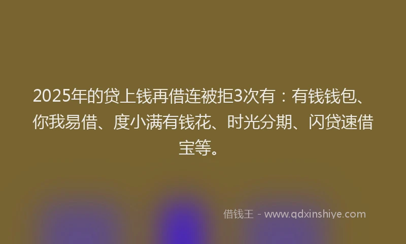 2025年的贷上钱再借连被拒3次有：有钱钱包、你我易借、度小满有钱花、时光分期、闪贷速借宝等。