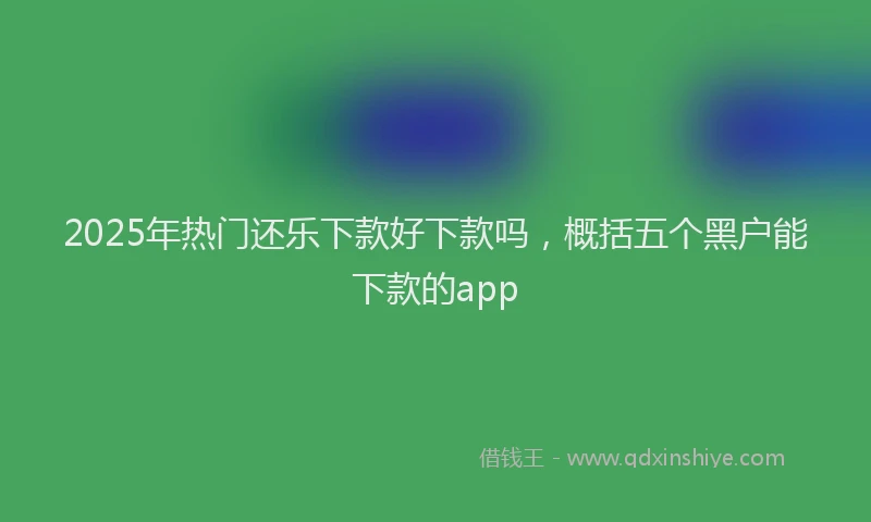 2025年热门还乐下款好下款吗，概括五个黑户能下款的app