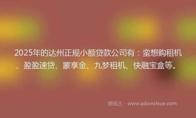 2025年的达州正规小额贷款公司有：蛮想购租机、盈盈速贷、蒙享金、九梦租机、快融宝盒等。