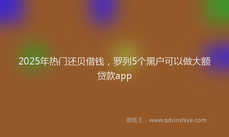 2025年热门还贝借钱，罗列5个黑户可以做大额贷款app