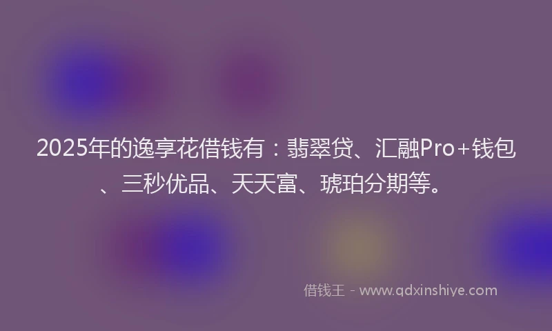 2025年的逸享花借钱有：翡翠贷、汇融Pro+钱包、三秒优品、天天富、琥珀分期等。