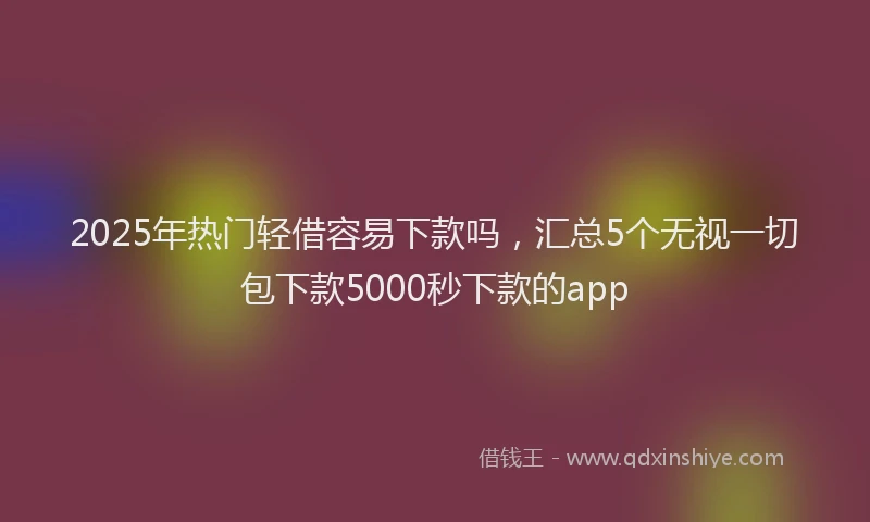 2025年热门轻借容易下款吗，汇总5个无视一切包下款5000秒下款的app