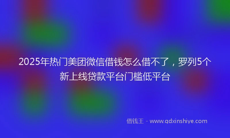 2025年热门美团微信借钱怎么借不了，罗列5个新上线贷款平台门槛低平台