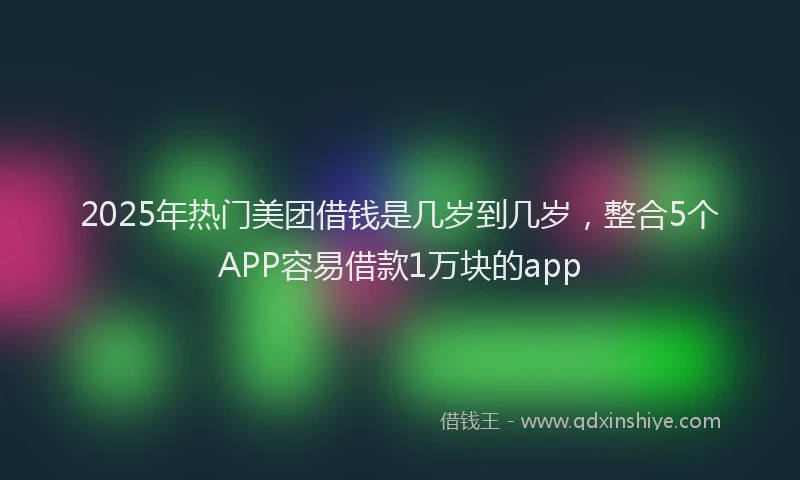 2025年热门美团借钱是几岁到几岁，整合5个APP容易借款1万块的app