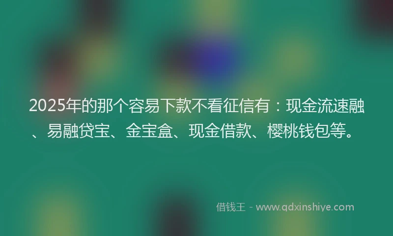 2025年的那个容易下款不看征信有：现金流速融、易融贷宝、金宝盒、现金借款、樱桃钱包等。