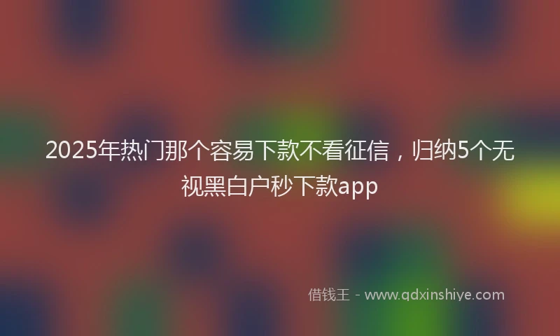 2025年热门那个容易下款不看征信，归纳5个无视黑白户秒下款app