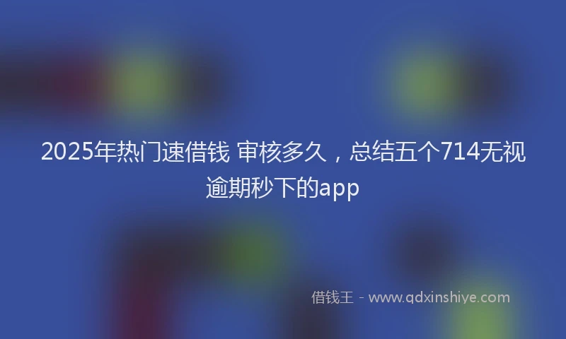 2025年热门速借钱 审核多久，总结五个714无视逾期秒下的app