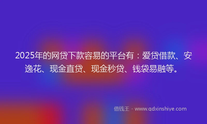 2025年的网贷下款容易的平台有：爱贷借款、安逸花、现金直贷、现金秒贷、钱袋易融等。