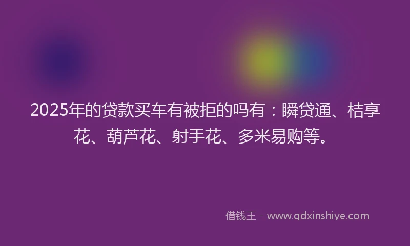 2025年的贷款买车有被拒的吗有：瞬贷通、桔享花、葫芦花、射手花、多米易购等。