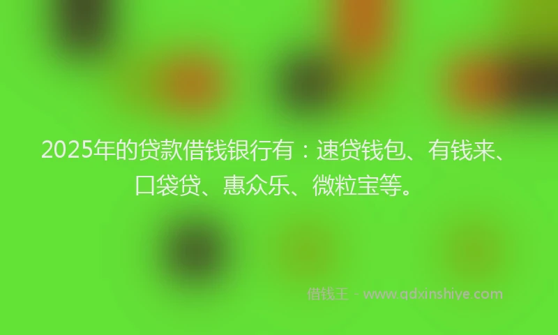 2025年的贷款借钱银行有：速贷钱包、有钱来、口袋贷、惠众乐、微粒宝等。