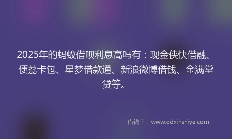 2025年的蚂蚁借呗利息高吗有：现金侠快借融、便荔卡包、星梦借款通、新浪微博借钱、金满堂贷等。