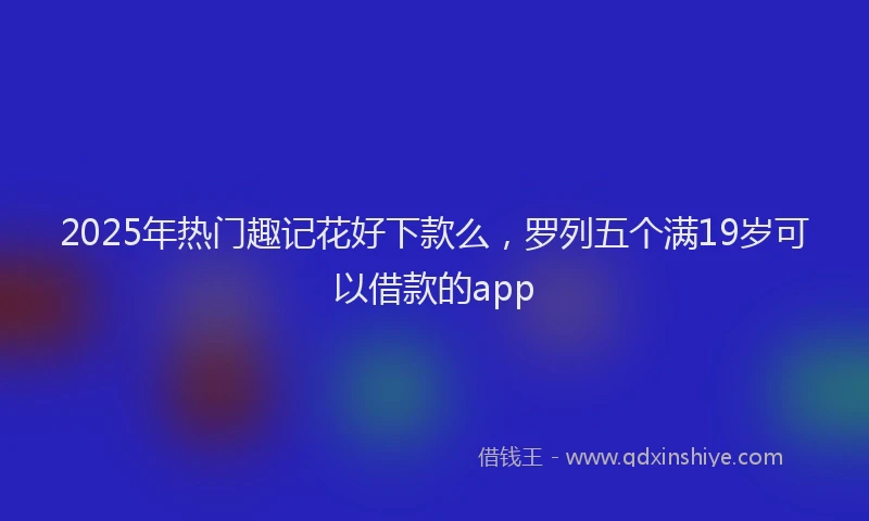 2025年热门趣记花好下款么，罗列五个满19岁可以借款的app