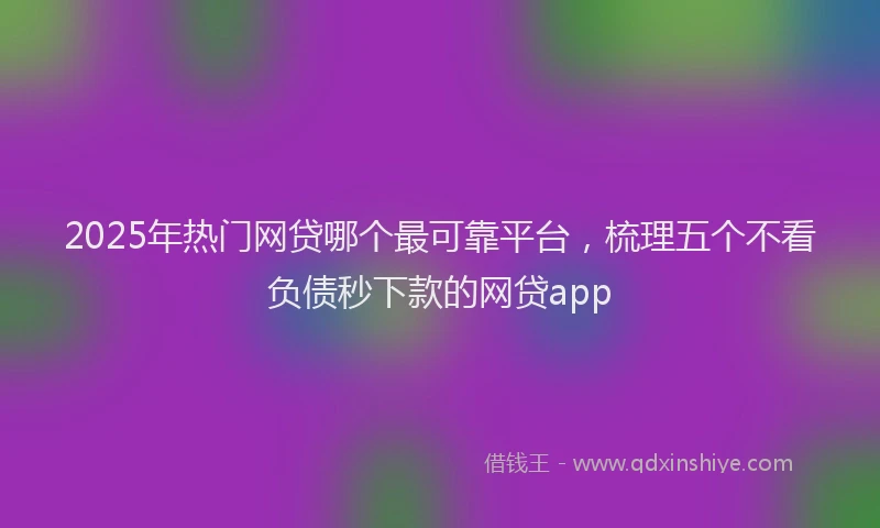 2025年热门网贷哪个最可靠平台，梳理五个不看负债秒下款的网贷app