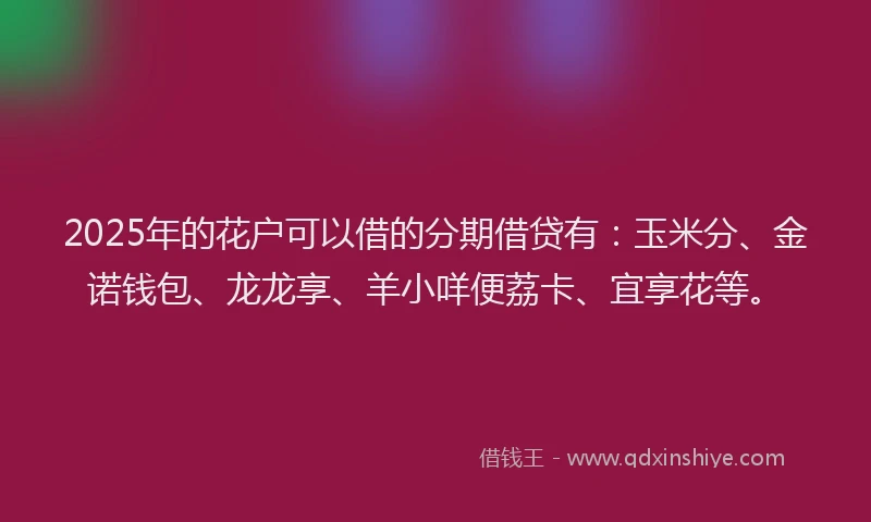 2025年的花户可以借的分期借贷有：玉米分、金诺钱包、龙龙享、羊小咩便荔卡、宜享花等。