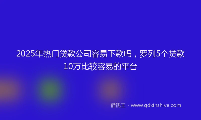 2025年热门贷款公司容易下款吗，罗列5个贷款10万比较容易的平台