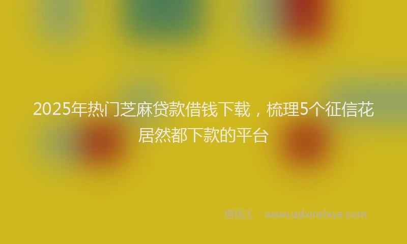 2025年热门芝麻贷款借钱下载，梳理5个征信花居然都下款的平台