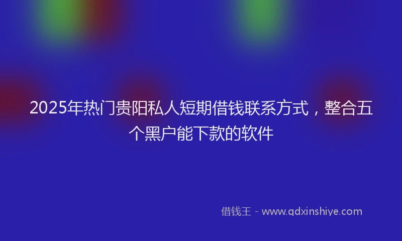 2025年热门贵阳私人短期借钱联系方式，整合五个黑户能下款的软件