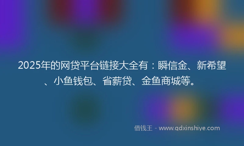 2025年的网贷平台链接大全有：瞬信金、新希望、小鱼钱包、省薪贷、金鱼商城等。