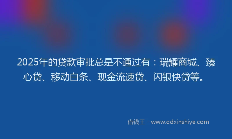 2025年的贷款审批总是不通过有：瑞耀商城、臻心贷、移动白条、现金流速贷、闪银快贷等。