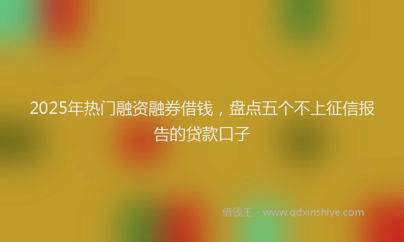 2025年热门融资融券借钱，盘点五个不上征信报告的贷款口子