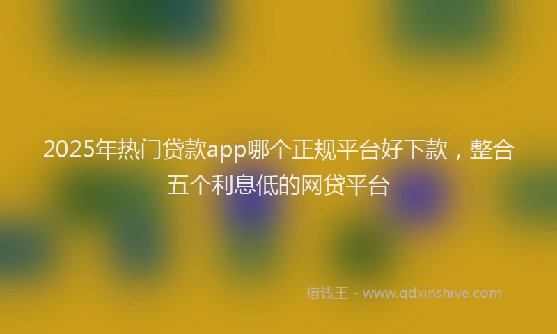 2025年热门贷款app哪个正规平台好下款，整合五个利息低的网贷平台