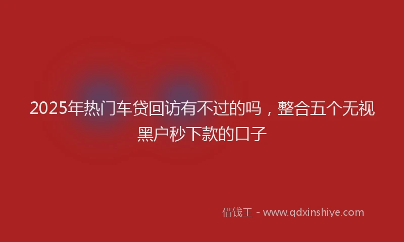 2025年热门车贷回访有不过的吗，整合五个无视黑户秒下款的口子