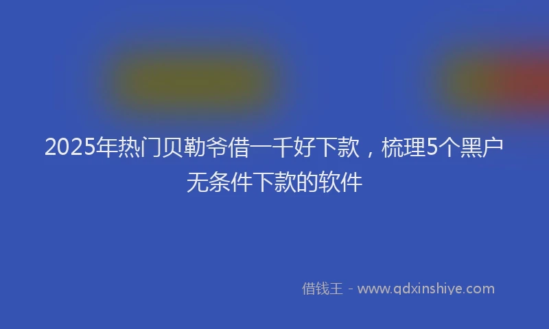 2025年热门贝勒爷借一千好下款，梳理5个黑户无条件下款的软件