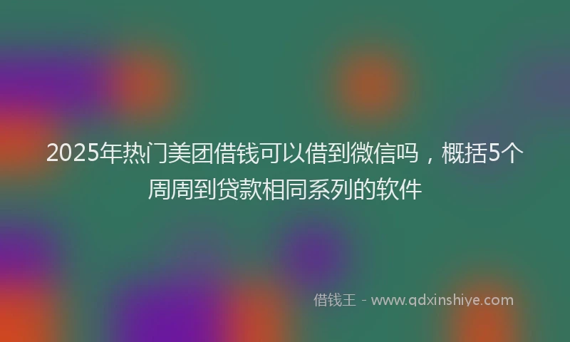 2025年热门美团借钱可以借到微信吗，概括5个周周到贷款相同系列的软件