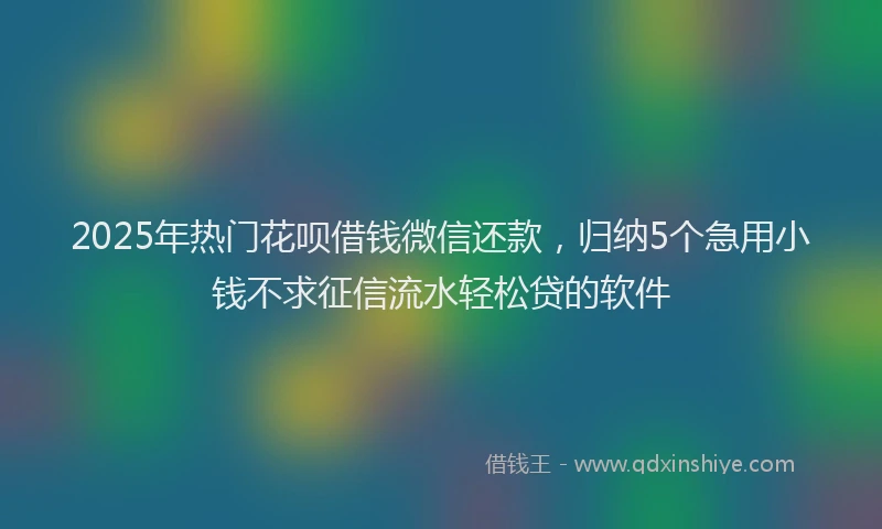 2025年热门花呗借钱微信还款，归纳5个急用小钱不求征信流水轻松贷的软件
