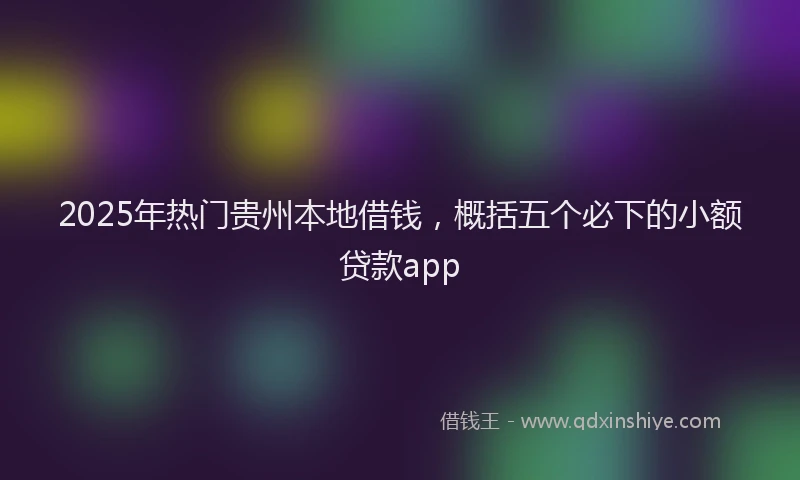 2025年热门贵州本地借钱，概括五个必下的小额贷款app