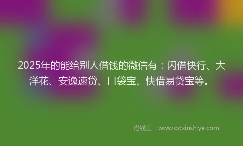 2025年的能给别人借钱的微信有：闪借快行、大洋花、安逸速贷、口袋宝、快借易贷宝等。