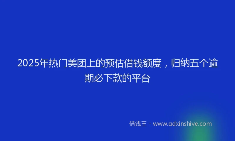 2025年热门美团上的预估借钱额度，归纳五个逾期必下款的平台