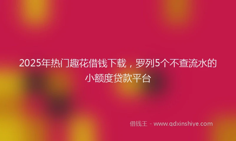 2025年热门趣花借钱下载，罗列5个不查流水的小额度贷款平台