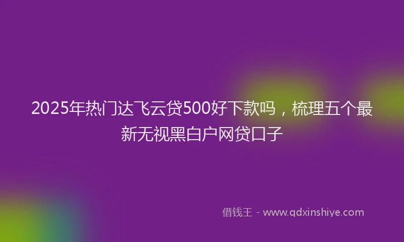 2025年热门达飞云贷500好下款吗，梳理五个最新无视黑白户网贷口子