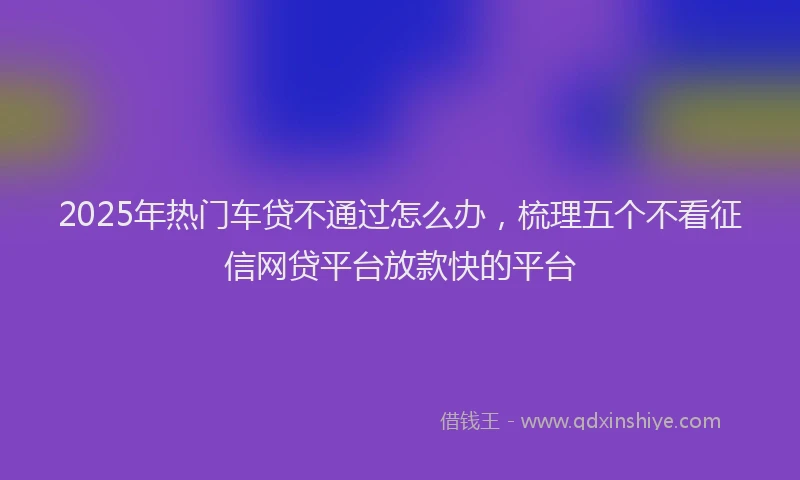 2025年热门车贷不通过怎么办，梳理五个不看征信网贷平台放款快的平台