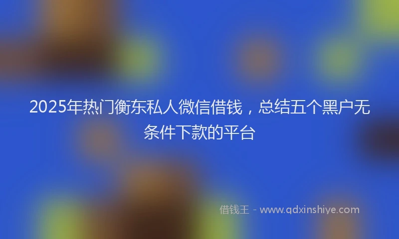 2025年热门衡东私人微信借钱,总结五个黑户无条件下款的平台