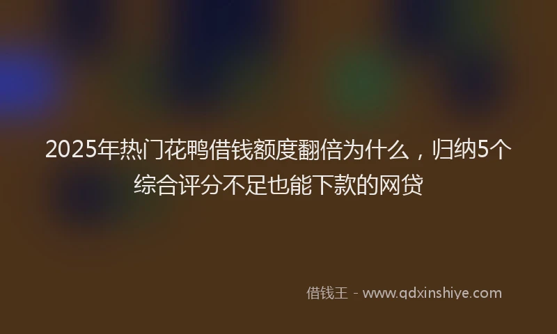 2025年热门花鸭借钱额度翻倍为什么，归纳5个综合评分不足也能下款的网贷
