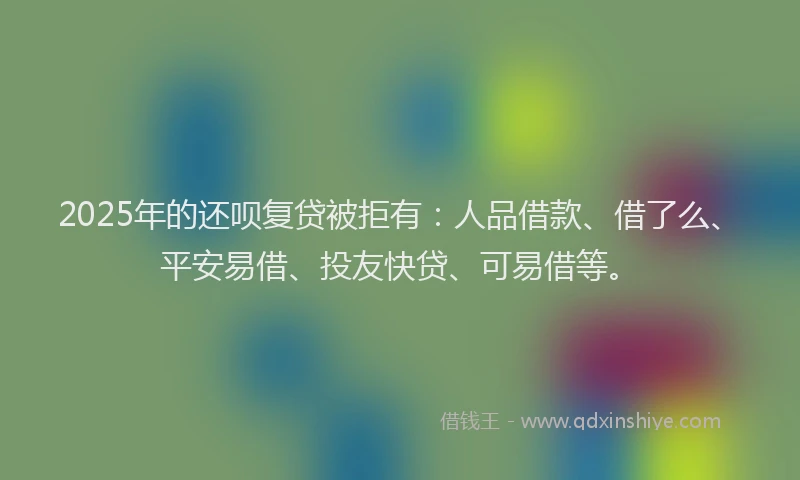 2025年的还呗复贷被拒有：人品借款、借了么、平安易借、投友快贷、可易借等。