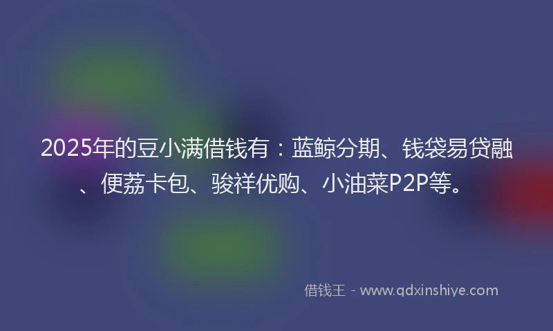 2025年的豆小满借钱有：蓝鲸分期、钱袋易贷融、便荔卡包、骏祥优购、小油菜P2P等。