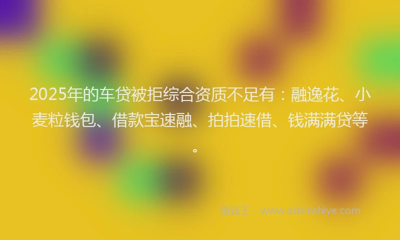2025年的车贷被拒综合资质不足有：融逸花、小麦粒钱包、借款宝速融、拍拍速借、钱满满贷等。