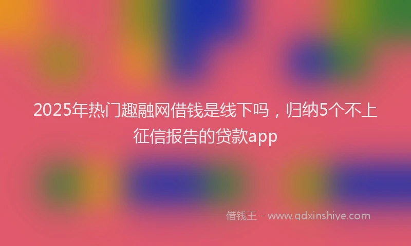 2025年热门趣融网借钱是线下吗，归纳5个不上征信报告的贷款app