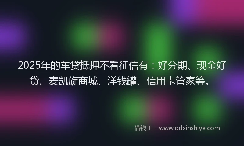 2025年的车贷抵押不看征信有：好分期、现金好贷、麦凯旋商城、洋钱罐、信用卡管家等。