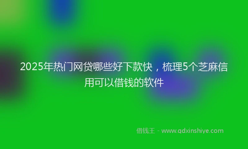 2025年热门网贷哪些好下款快，梳理5个芝麻信用可以借钱的软件