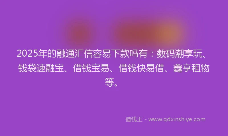 2025年的融通汇信容易下款吗有：数码潮享玩、钱袋速融宝、借钱宝易、借钱快易借、鑫享租物等。