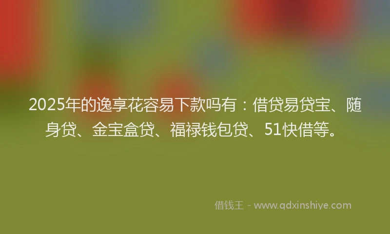 2025年的逸享花容易下款吗有：借贷易贷宝、随身贷、金宝盒贷、福禄钱包贷、51快借等。