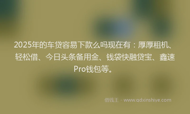 2025年的车贷容易下款么吗现在有：厚厚租机、轻松借、今日头条备用金、钱袋快融贷宝、鑫速Pro钱包等。